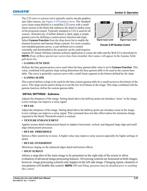 Page 85Section 3: Operation
J Series 2.0, 2.4, and 3.0kW User Manual3-29020-100707-01  Rev. 1  (10-2011)
The 2.22 curve is a power curve typically used to encode graphics 
and video sources, see Figure 3-29 Gamma Curve. The standard 
curve (auto setup default) is a modified 2.22 curve with a small 
linear section in the black that enhances the detail in darker areas 
of the projected content. Typically standard or 2.22 is used for all 
sources. Alternatively, if neither default is ideal, apply a simple 
gamma...