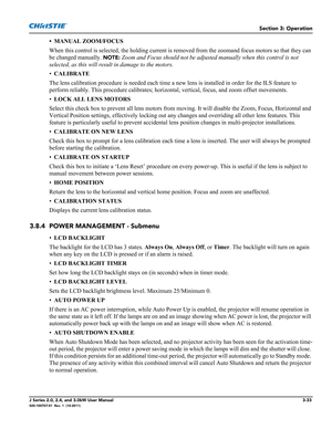 Page 89Section 3: Operation
J Series 2.0, 2.4, and 3.0kW User Manual3-33020-100707-01  Rev. 1  (10-2011)
• MANUAL ZOOM/FOCUS
When this control is selected, the holding current is removed from the zoomand focus motors so that they can 
be changed manually.
 NOTE: Zoom and Focus should not be adjusted manually when this control is not 
selected, as this will result in damage to the motors.
•CALIBRATE 
The lens calibration procedure is needed each time a new lens is installed in order for the ILS feature to...