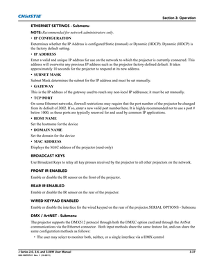 Page 93Section 3: Operation
J Series 2.0, 2.4, and 3.0kW User Manual3-37020-100707-01  Rev. 1  (10-2011)
ETHERNET SETTINGS - Submenu
NOTE: Recommended for network administrators only.
•IP CONFIGURATION
Determines whether the IP Address is configured Static (manual) or Dynamic (HDCP). Dynamic (HDCP) is 
the factory default setting.
•IP ADDRESS 
Enter a valid and unique IP address for use on the network to which the projector is currently connected. This 
address will overwrite any previous IP address such as the...