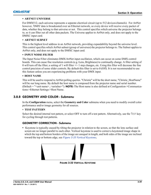 Page 95Section 3: Operation
J Series 2.0, 2.4, and 3.0kW User Manual3-39020-100707-01  Rev. 1  (10-2011)
• ARTNET UNIVERSE
For DMX512, each universe represents a separate electrical circuit (up to 512 devices/channels).  For ArtNet 
however, DMX data is broadcasted over an Ethernet network, so every device will receive every packet of 
data, whether they belong to that universe or not.  This control specifies which universe the projector belongs 
to, so it can filter out all other data packets. The Universe...