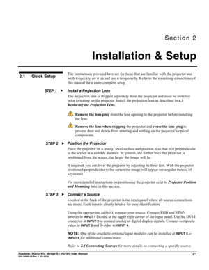 Page 11Section 2 
Installation & Setup 
 
Roadster, Matrix WU, Mirage S+/HD/WU User Manual 2-1 020-100002-05 Rev. 1 (02-2010) 
The instructions provided here are for those that are familiar with the projector and 
wish to quickly set it up and use it temporarily. Refer to the remaining subsections of 
this manual for a more complete setup. 
Install a Projection Lens  
The projection lens is shipped separately from the projector and must be installed 
prior to setting up the projector. Install the projection...