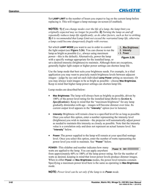 Page 106Operation  
3-62 Roadster, Matrix WU, Mirage S+/HD/WU User Manual  020-100002-05 Rev. 1 (02-2010) 
Set LAMP LIMIT to the number of hours you expect to log on the current lamp before 
replacing it. This will trigger a lamp message on-screen (if enabled). 
NOTES: 1) If you change modes over the life of a lamp, the lamp limit you 
originally expected may no longer be possible. 2) Turning the lamp on and off 
repeatedly reduces lamp life significantly, as do other factors, such as hot re-striking. 
3) It is...