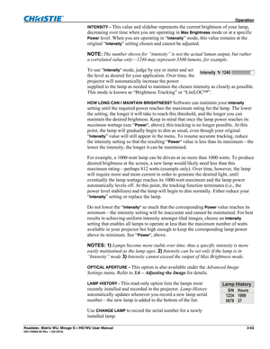 Page 107 Operation 
Roadster, Matrix WU, Mirage S+/HD/WU User Manual 3-63 020-100002-05 Rev. 1 (02-2010) 
INTENSITY – This value and slidebar represents the current brightness of your lamp, 
decreasing over time when you are operating in 
Max Brightness mode or at a specific 
Power level. When you are operating in “Intensity” mode, this value remains at the 
original “
Intensity” setting chosen and cannot be adjusted. 
NOTE: The number shown for “intensity” is not the actual lumen output, but rather 
a...