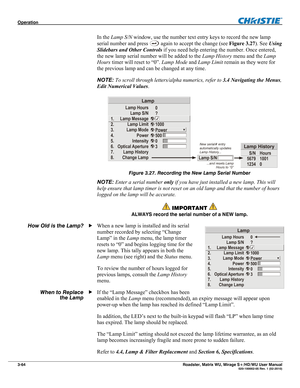 Page 108Operation  
3-64 Roadster, Matrix WU, Mirage S+/HD/WU User Manual  020-100002-05 Rev. 1 (02-2010) 
In the Lamp S/N window, use the number text entry keys to record the new lamp 
serial number and press 
 again to accept the change (see Figure 3.27). See Using 
Slidebars and Other Controls if you need help entering the number. Once entered, 
the new lamp serial number will be added to the Lamp History menu and the Lamp 
Hours timer will reset to “0”. Lamp Mode and Lamp Limit remain as they were for 
the...