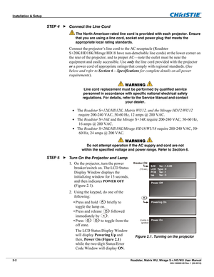 Page 12Installation & Setup  
2-2 Roadster, Matrix WU, Mirage S+/HD/WU User Manual   020-100002-05 Rev. 1 (02-2010) 
Connect the Line Cord 
 The North American-rated line cord is provided with each projector. Ensure 
that you are using a line cord, socket and power plug that meets the 
appropriate local rating standards.
 
Connect the projector’s line cord to the AC receptacle (Roadster 
S+20K/HD18K/Mirage HD18 have non-detachable line cords) at the lower corner on 
the rear of the projector, and to proper...