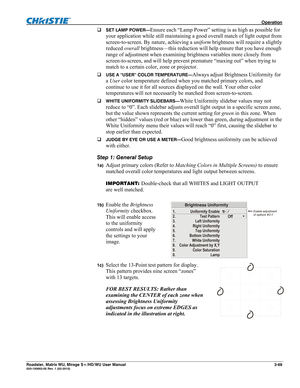 Page 113 Operation 
Roadster, Matrix WU, Mirage S+/HD/WU User Manual 3-69 020-100002-05 Rev. 1 (02-2010)  
SET LAMP POWER—Ensure each “Lamp Power” setting is as high as possible for 
your application while still maintaining a good overall match of light output from 
screen-to-screen. By nature, achieving a uniform brightness will require a slightly 
reduced overall brightness—this reduction will help ensure that you have enough 
range of adjustment when examining brightness variables more closely from...