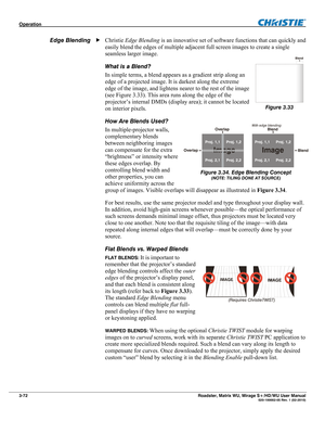 Page 116Operation  
3-72 Roadster, Matrix WU, Mirage S+/HD/WU User Manual  020-100002-05 Rev. 1 (02-2010) 
Christie Edge Blending is an innovative set of software functions that can quickly and 
easily blend the edges of multiple adjacent full screen images to create a single 
seamless larger image. 
What is a Blend? 
In simple terms, a blend appears as a gradient strip along an 
edge of a projected image. It is darkest along the extreme 
edge of the image, and lightens nearer to the rest of the image 
(see...