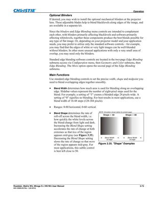 Page 117 Operation 
Roadster, Matrix WU, Mirage S+/HD/WU User Manual 3-73 020-100002-05 Rev. 1 (02-2010) 
Optional Blinders 
If desired, you may wish to install the optional mechanical blinders at the projector 
lens. These adjustable blades help to blend blacklevels along edges of the image, and 
are available in a separate kit.
 
Since the blinders and Edge Blending menu controls are intended to complement 
each other, with blinders primarily affecting blacklevels and software primarily 
affecting whitelevels,...