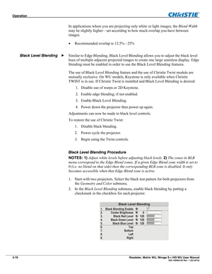 Page 120Operation  
3-76 Roadster, Matrix WU, Mirage S+/HD/WU User Manual  020-100002-05 Rev. 1 (02-2010) 
In applications where you are projecting only white or light images, the Blend Width 
may be slightly higher—set according to how much overlap you have between 
images. 
 Recommended overlap is 12.5% - 25% 
 
Similar to Edge Blending, Black Level Blending allows you to adjust the black level 
hues of multiple adjacent projected images to create one large seamless display. Edge 
blending must be enabled in...