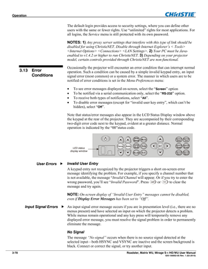 Page 122Operation  
3-78 Roadster, Matrix WU, Mirage S+/HD/WU User Manual  020-100002-05 Rev. 1 (02-2010) 
The default login provides access to security settings, where you can define other 
users with the same or fewer rights. Use “unlimited” rights for most applications. For 
all logins, the Service menu is still protected with its own password. 
NOTES: 1) Any proxy server settings that interfere with this type of link should be 
disabled for using ChristieNET. Disable through Internet Explorer’s < Tools> 
  ....