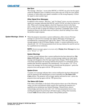 Page 123 Operation 
Roadster, Matrix WU, Mirage S+/HD/WU User Manual 3-79 020-100002-05 Rev. 1 (02-2010) 
Bad Sync 
The message “Bad Sync” occurs when HSYNC or VSYNC are active but the signal 
cannot be displayed. Such a condition occurs when only one of the two sync signals 
is present, or when either sync signal is unstable or of the wrong frequency. Correct 
the signal or select another input. 
Other Signal Error Messages 
In addition to the common “Bad Sync” and “No Signal” errors, you may encounter a...