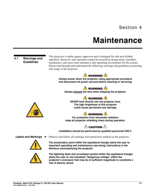 Page 125Section 4 
Maintenance 
 
Roadster, Matrix WU, Mirage S+/HD/WU User Manual 4-1 020-100002-05 Rev. 1 (02-2010) 
 
This projector is safety agency approved and is designed for safe and reliable 
operation. However, safe operation cannot be assured by design alone; installers, 
maintainers, and users must maintain a safe operating environment for the system. 
Please read through and understand the following warnings and guidelines promoting 
safe usage of the projector. 
 WARNING  
Always power down the...