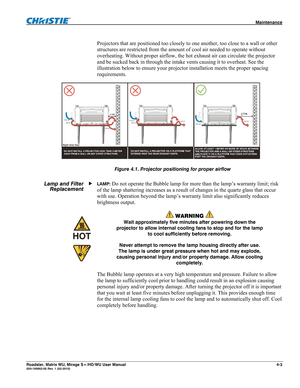 Page 127 Maintenance 
Roadster, Matrix WU, Mirage S+/HD/WU User Manual 4-3 020-100002-05 Rev. 1 (02-2010) 
 
Projectors that are positioned too closely to one another, too close to a wall or other 
structures are restricted from the amount of cool air needed to operate without 
overheating. Without proper airflow, the hot exhaust air can circulate the projector 
and be sucked back in through the intake vents causing it to overheat. See the 
illustration below to ensure your projector installation meets the...