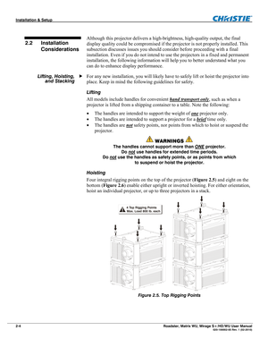 Page 14Installation & Setup  
2-4 Roadster, Matrix WU, Mirage S+/HD/WU User Manual   020-100002-05 Rev. 1 (02-2010)   
Although this projector delivers a high-brightness, high-quality output, the final 
display quality could be compromised if the projector is not properly installed. This 
subsection discusses issues you should consider before proceeding with a final 
installation. Even if you do not intend to use the projectors in a fixed and permanent 
installation, the following information will help you to...