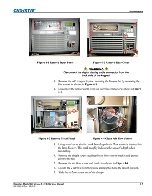 Page 131 Maintenance 
Roadster, Matrix WU, Mirage S+/HD/WU User Manual 4-7 020-100002-05 Rev. 1 (02-2010) 
 
Figure 4-1 Remove Input Panel Figure 4-2 Remove Rear Cover 
 WARNING  
Disconnect the digital display cable connector from the 
back side of the keypad. 
1. Remove the AC receptacle panel covering the blower fan by removing the 
five screws as shown in Figure 4-3. 
2. Disconnect the sensor cable from fan interlink connector as show in Figure 
4-4. 
 
Figure 4-3 Remove Metal Panel  Figure 4-4 Clean Air...