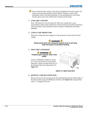 Page 134Maintenance  
4-10 Roadster, Matrix WU, Mirage S+/HD/WU User Manual  020-100002-05 Rev. 1 (02-2010) 
 Do not touch the glass surface of the lamp. Fingerprints left on the surface can 
lead to an intense accumulation of heat called a “hotspot”, which could 
potentially result in the lamp shattering. It is recommended you wear clean, 
lint-free gloves and a face shield when working with the lamp. 
1. TURN THE LAMP OFF 
Press 
 (power) to turn the lamp off. Allow the cooling fans to stop 
automatically...