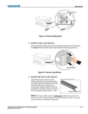 Page 135 Maintenance 
Roadster, Matrix WU, Mirage S+/HD/WU User Manual 4-11 020-100002-05 Rev. 1 (02-2010) 
 
 
 
5. REMOVE THE LAMP MODULE 
Firmly grasp the handle and pull the lamp module straight out of the projector. 
See Figure 4.5. Discard the lamp using safe disposal/recycling practices. 
 
 
 
6. INSERT THE NEW LAMP MODULE 
Align the base plate of the new lamp 
module under both side alignment guides 
(see right). Slide the module fully into the 
projector in the same orientation you 
removed the old...