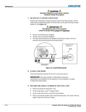 Page 136Maintenance  
4-12 Roadster, Matrix WU, Mirage S+/HD/WU User Manual  020-100002-05 Rev. 1 (02-2010) 
 WARNING  
Improper installation could cause a serious 
meltdown inside the projector. 
7. RE-INSTALL LAMP RETAINING BAR 
Position the retaining bar along the bottom edge of the lamp module, with its 
ends under the alignment guides. If the bar does not fit, push the lamp module 
further in. See Figure 4.6. 
 IMPORTANT  
The tightening order of the screws is 
critical for proper lamp contact
 and...