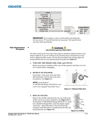 Page 137 Maintenance 
Roadster, Matrix WU, Mirage S+/HD/WU User Manual 4-13 020-100002-05 Rev. 1 (02-2010) 
1.
2.
3.
4.
5.
6.
7.
8.Lamp Hours
Lamp S/N
Lamp Message
Lamp Limit
Lamp Mode
Power
Intensity
Optical Aperture
Lamp History
Change Lamp
Lamp
0
?
1000
Power
500
0
3
Lamp S/N
S/N
5679
1234Hours
1001
0
Lamp HistoryNew serial# entry
automatically updates
Lamp History...
...and resets Lamp
Hour
s to “0” 
 
IMPORTANT: If you neglect to enter a serial number, the lamp timer 
will not reset to “0” and will...