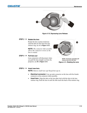 Page 139 Maintenance 
Roadster, Matrix WU, Mirage S+/HD/WU User Manual 4-15 020-100002-05 Rev. 1 (02-2010) 
 
Figure 4.10. Depressing Lens Release 
 
 
Rotate the lens  
Rotate the lens counter-clockwise 
until the tabs are free from the lens 
retainer ring, see A in Figure 4.11. 
NOTE: The connector slide assembly 
allows the connector to move as the 
lens is rotated. 
Pull lens out 
Lens connectors will disconnect when 
you pull the lens straight out from the 
projector, see B in Figure 4.11. 
 
Insert new...