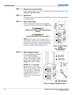 Page 16Installation & Setup  
2-6 Roadster, Matrix WU, Mirage S+/HD/WU User Manual   020-100002-05 Rev. 1 (02-2010) 
Remove lens (recommended) 
Remove the projection lens to prevent possible damage during hoisting. Refer to 4.4, 
Lamp and Filter Replacement. 
Retract feet 
If the projector is inverted, retract the adjustable feet to prevent the hoisting hardware 
from getting caught. 
Attach safety cables 
Attach a safety cable to each of the two eyebolts 
mounted on the bottom of the projector (Figure 2.8)....
