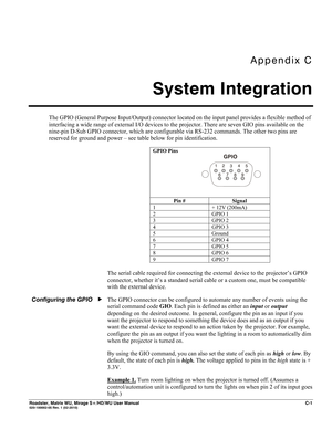 Page 159Appendix C 
System Integration 
 
Roadster, Matrix WU, Mirage S+/HD/WU User Manual C-1 020-100002-05 Rev. 1 (02-2010) 
The GPIO (General Purpose Input/Output) connector located on the input panel provides a flexible method of 
interfacing a wide range of external I/O devices to the projector. There are seven GIO pins available on the 
nine-pin D-Sub GPIO connector, which are configurable via RS-232 commands. The other two pins are 
reserved for ground and power – see table below for pin identification....