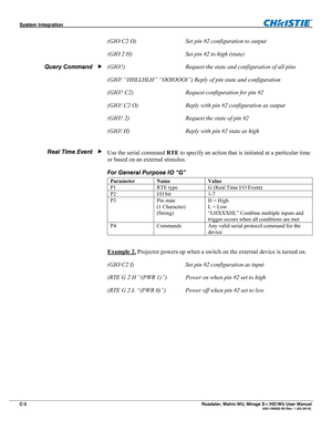 Page 160System Integration  
C-2  Roadster, Matrix WU, Mirage S+/HD/WU User Manual                        020-100002-05 Rev. 1 (02-2010) 
(GIO C2 O)   Set pin #2 configuration to output  
(GIO 2 H)  Set pin #2 to high (state) 
(GIO?)  Request the state and configuration of all pins 
(GIO! “HHLLHLH” “OOIOOOI”) Reply of pin state and configuration 
(GIO? C2)  Request configuration for pin #2 
(GIO! C2 O)  Reply with pin #2 configuration as output 
(GIO? 2)  Request the state of pin #2 
(GIO! H)  Reply with pin #2...