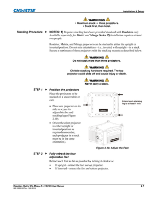 Page 17 Installation & Setup 
Roadster, Matrix WU, Mirage S+/HD/WU User Manual 2-7 020-100002-05 Rev. 1 (02-2010) 
 WARNINGS  
• Maximum stack = three projectors. 
• Stack first, then hoist. 
NOTES: 1) Requires stacking hardware provided standard with Roadsters only. 
Available separately for Matrix and Mirage Series. 2) Installation requires at least 
two people. 
Roadster, Matrix, and Mirage projectors can be stacked in either the upright or 
inverted position. Do not mix orientations—i.e., inverted with...