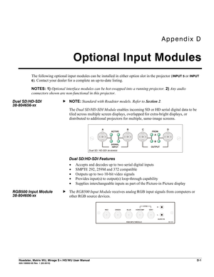 Page 161Appendix D 
Optional Input Modules 
 
Roadster, Matrix WU, Mirage S+/HD/WU User Manual D-1  020-100002-05 Rev. 1 (02-2010) 
The following optional input modules can be installed in either option slot in the projector (INPUT 5 or INPUT 
6
). Contact your dealer for a complete an up-to-date listing. 
NOTES: 1) Optional interface modules can be hot-swapped into a running projector. 2) Any audio 
connectors shown are non-functional in this projector. 
NOTE: Standard with Roadster models. Refer to Section 2....