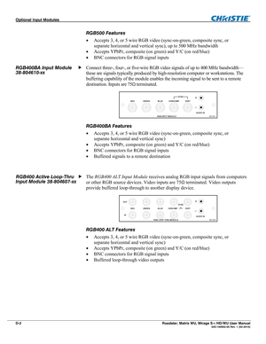 Page 162Optional Input Modules  
D-2 Roadster, Matrix WU, Mirage S+/HD/WU User Manual   020-100002-05 Rev. 1 (02-2010) 
RGB500 Features 
 Accepts 3, 4, or 5 wire RGB video (sync-on-green, composite sync, or 
separate horizontal and vertical sync), up to 500 MHz bandwidth 
 Accepts YPbPr, composite (on green) and Y/C (on red/blue) 
 BNC connectors for RGB signal inputs 
Connect three-, four-, or five-wire RGB video signals of up to 400 MHz bandwidth—
these are signals typically produced by high-resolution...