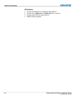 Page 164Optional Input Modules  
D-4 Roadster, Matrix WU, Mirage S+/HD/WU User Manual   020-100002-05 Rev. 1 (02-2010) 
SDI Features 
 Accepts serial digital 4:2:2 component video (YCbCr)  
 Provides both a 
SERIAL IN and a SERIAL OUT BNC connector 
 Includes status LEDs for signal and error 
 SMPTE 259M compatible 
  