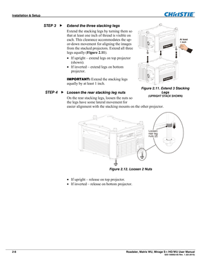 Page 18Installation & Setup  
2-8 Roadster, Matrix WU, Mirage S+/HD/WU User Manual   020-100002-05 Rev. 1 (02-2010) 
Extend the three stacking legs 
Extend the stacking legs by turning them so 
that at least one inch of thread is visible on 
each. This clearance accommodates the up-
or-down movement for aligning the images 
from the stacked projectors. Extend all three 
legs equally (Figure 2.11). 
 If upright – extend legs on top projector 
(shown).  
 If inverted – extend legs on bottom 
projector....