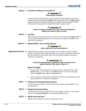 Page 20Installation & Setup  
2-10 Roadster, Matrix WU, Mirage S+/HD/WU User Manual   020-100002-05 Rev. 1 (02-2010) 
Insert three safety pins and LOCK all. 
 WARNING  
Critical Safety Procedure. 
At each of the three stacking points, insert the safety pin fully through the holes in the 
stacking mounts and stacking legs (Figure 2.14). Ensure that each pin is fully inserted to 
engage the safety lock and secure the projectors together. Failure to engage the safety 
lock could cause the projectors to separate...