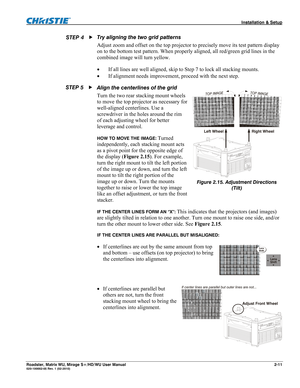 Page 21 Installation & Setup 
Roadster, Matrix WU, Mirage S+/HD/WU User Manual 2-11 020-100002-05 Rev. 1 (02-2010) 
Try aligning the two grid patterns 
Adjust zoom and offset on the top projector to precisely move its test pattern display 
on to the bottom test pattern. When properly aligned, all red/green grid lines in the 
combined image will turn yellow. 
 If all lines are well aligned, skip to Step 7 to lock all stacking mounts. 
 If alignment needs improvement, proceed with the next step. 
Align the...