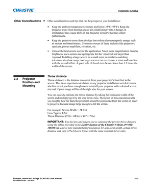 Page 25 Installation & Setup 
Roadster, Matrix WU, Mirage S+/HD/WU User Manual 2-15 020-100002-05 Rev. 1 (02-2010)  
Other considerations and tips that can help improve your installation: 
 Keep the ambient temperature constant and below 35°C (95°F). Keep the 
projector away from heating and/or air conditioning vents. Changes in 
temperature may cause drifts in the projector circuitry that may affect 
performance. 
 Keep the projector away from devices that radiate electromagnetic energy such 
as motors and...