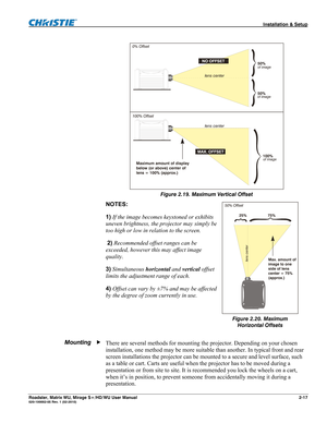 Page 27 Installation & Setup 
Roadster, Matrix WU, Mirage S+/HD/WU User Manual 2-17 020-100002-05 Rev. 1 (02-2010)  
 
Figure 2.19. Maximum Vertical Offset 
NOTES:  
1) If the image becomes keystoned or exhibits 
uneven brightness, the projector may simply be 
too high or low in relation to the screen. 
 2) Recommended offset ranges can be 
exceeded, however this may affect image 
quality.  
3) Simultaneous horizontal and vertical offset 
limits the adjustment range of each.  
4) Offset can vary by ±7% and may...