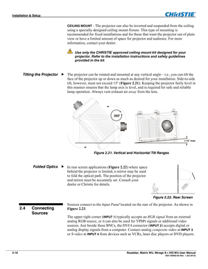 Page 28Installation & Setup  
2-18 Roadster, Matrix WU, Mirage S+/HD/WU User Manual   020-100002-05 Rev. 1 (02-2010) 
CEILING MOUNT - The projector can also be inverted and suspended from the ceiling 
using a specially designed ceiling mount fixture. This type of mounting is 
recommended for fixed installations and for those that want the projector out of plain 
view or have a limited amount of space for projector and audience. For more 
information, contact your dealer. 
 Use only the CHRISTIE approved ceiling...