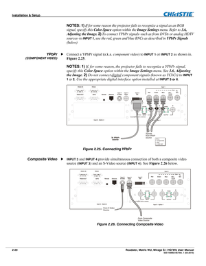 Page 30Installation & Setup  
2-20 Roadster, Matrix WU, Mirage S+/HD/WU User Manual   020-100002-05 Rev. 1 (02-2010) 
NOTES: 1) If for some reason the projector fails to recognize a signal as an RGB 
signal, specify this Color Space option within the Image Settings menu. Refer to 3.6, 
Adjusting the Image. 2) To connect YPbPr signals–such as from DVDs or analog HDTV 
sources–to 
INPUT 1, use the red, green and blue BNCs as described in YPbPr Signals 
(below) 
 
Connect a YPbPr signal (a.k.a. component video) to...