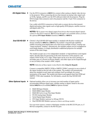 Page 31 Installation & Setup 
Roadster, Matrix WU, Mirage S+/HD/WU User Manual 2-21 020-100002-05 Rev. 1 (02-2010)  
Use the DVI-I connector at INPUT 2 to connect either analog or digital video devices 
to the projector. When connecting devices that transmit an analog video signal such 
as VCRs, laptops, and PCs use the DVI cable provided with the projector. Plug the   
DVI-I (single link) connector end to the projector and the 15-pin VGA connector to 
the device.  
Use a cable with DVI-I connectors at both...