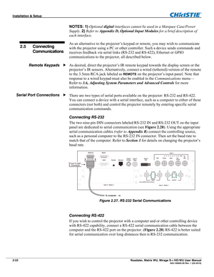 Page 32Installation & Setup  
2-22 Roadster, Matrix WU, Mirage S+/HD/WU User Manual   020-100002-05 Rev. 1 (02-2010) 
NOTES: 1) Optional digital interfaces cannot be used in a Marquee Case/Power 
Supply. 2) Refer to Appendix D, Optional Input Modules for a brief description of 
each interface. 
As an alternative to the projector’s keypad or remote, you may wish to communicate 
with the projector using a PC or other controller. Such a device sends commands and 
receives feedback via serial links (RS-232 and...