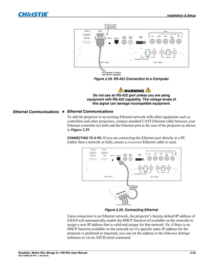 Page 33 Installation & Setup 
Roadster, Matrix WU, Mirage S+/HD/WU User Manual 2-23 020-100002-05 Rev. 1 (02-2010) 
 
Figure 2.28. RS-422 Connection to a Computer 
 
 WARNING  
Do not use an RS-422 port unless you are using 
equipment with RS-422 capability. The voltage levels of 
this signal can damage incompatible equipment. 
Ethernet Communications 
To add the projector to an existing Ethernet network with other equipment such as 
controllers and other projectors, connect standard CAT5 Ethernet cable between...