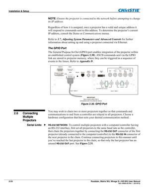 Page 34Installation & Setup  
2-24 Roadster, Matrix WU, Mirage S+/HD/WU User Manual   020-100002-05 Rev. 1 (02-2010) 
NOTE: Ensure the projector is connected to the network before attempting to change 
its IP address. 
Regardless of how it is assigned, once a projector has a valid and unique address it 
will respond to commands sent to this address. To determine the projector’s current 
IP address, consult the Status or Communications menus. 
Refer to 3.7, Adjusting System Parameters and Advanced Controls for...