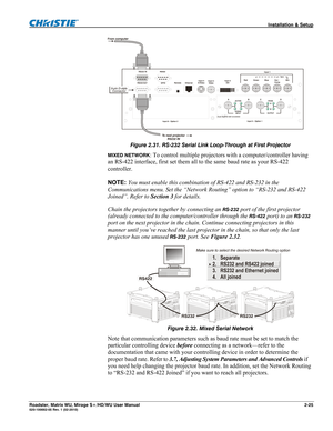 Page 35 Installation & Setup 
Roadster, Matrix WU, Mirage S+/HD/WU User Manual 2-25 020-100002-05 Rev. 1 (02-2010) 
 
Figure 2.31. RS-232 Serial Link Loop-Through at First Projector 
MIXED NETWORK: To control multiple projectors with a computer/controller having 
an RS-422 interface, first set them all to the same baud rate as your RS-422 
controller. 
 
NOTE: You must enable this combination of RS-422 and RS-232 in the 
Communications menu. Set the “Network Routing” option to “RS-232 and RS-422 
Joined”. Refer...