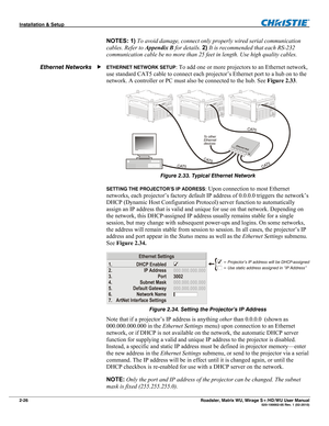 Page 36Installation & Setup  
2-26 Roadster, Matrix WU, Mirage S+/HD/WU User Manual   020-100002-05 Rev. 1 (02-2010) 
NOTES: 1) To avoid damage, connect only properly wired serial communication 
cables. Refer to Appendix B for details. 2) It is recommended that each RS-232 
communication cable be no more than 25 feet in length. Use high quality cables. 
ETHERNET NETWORK SETUP: To add one or more projectors to an Ethernet network, 
use standard CAT5 cable to connect each projector’s Ethernet port to a hub on to...