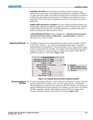 Page 37 Installation & Setup 
Roadster, Matrix WU, Mirage S+/HD/WU User Manual 2-27 020-100002-05 Rev. 1 (02-2010) 
CHANGING THE PORT#: On some Ethernet networks, firewall restrictions may 
require that the port number of the projector be changed from its default of 3002. If 
so, enter a new port number in the Ethernet Settings menu or include the new port# in 
an XIP serial command sent to the projector. It is highly recommended not to use a 
port# below 1024, as these ports are typically reserved for and used...