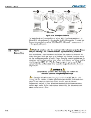 Page 38Installation & Setup  
2-28 Roadster, Matrix WU, Mirage S+/HD/WU User Manual   020-100002-05 Rev. 1 (02-2010) 
 
Figure 2.36. Joining All Networks 
To isolate just RS-422 communications, select “RS-232 and Ethernet Joined”. In 
Figure 2.36, only projector #3 will respond to the RS-422 controller. To isolate just 
Ethernet communications, select “RS-232 and RS-422 Joined”—only projector #1 
will respond via Ethernet.  
 
 The North American rated line cord is provided with each projector. Ensure 
that you...