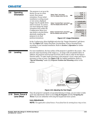 Page 39 Installation & Setup 
Roadster, Matrix WU, Mirage S+/HD/WU User Manual 2-29 020-100002-05 Rev. 1 (02-2010) 
The projector is set up at the 
factory for use in a front 
screen, floor mount 
orientation. If your initial 
installation is ceiling mount 
or rear screen, displayed 
images may be upside down 
and/or reversed. To correct, 
you must change the image 
orientation from within the 
Configuration Menu (you 
may prefer to do this before 
physically installing the 
projector in its final...