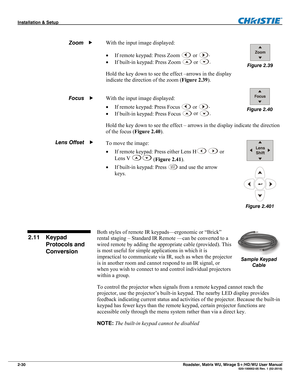 Page 40Installation & Setup  
2-30 Roadster, Matrix WU, Mirage S+/HD/WU User Manual   020-100002-05 Rev. 1 (02-2010)   
With the input image displayed: 
 If remote keypad: Press Zoom 
 or .
 
 If built-in keypad: Press Zoom 
 or .
 
Hold the key down to see the effect –arrows in the display 
indicate the direction of the zoom (Figure 2.39). 
 
 
With the input image displayed: 
 If remote keypad: Press Focus 
 or .
 
 If built-in keypad: Press Focus
 
 or .
 
Hold the key down to see the effect – arrows in...