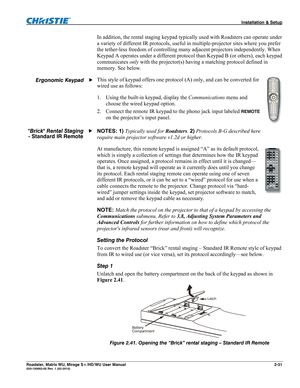 Page 41 Installation & Setup 
Roadster, Matrix WU, Mirage S+/HD/WU User Manual 2-31 020-100002-05 Rev. 1 (02-2010) 
In addition, the rental staging keypad typically used with Roadsters can operate under 
a variety of different IR protocols, useful in multiple-projector sites where you prefer 
the tether-less freedom of controlling many adjacent projectors independently. When 
Keypad A operates under a different protocol than Keypad B (or others), each keypad 
communicates only with the projector(s) having a...