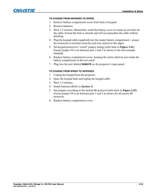 Page 43 Installation & Setup 
Roadster, Matrix WU, Mirage S+/HD/WU User Manual 2-33 020-100002-05 Rev. 1 (02-2010) 
TO CHANGE FROM INFRARED TO WIRED: 
1. Remove battery compartment cover from back of keypad. 
2. Remove batteries. 
3. Wait 1-2 minutes. Meanwhile, notch the battery cover to create an exit hole for 
the cable. Ensure the hole is smooth and will accommodate the cable without 
pinching. 
4. Plug the keypad cable (supplied) into the empty battery compartment—ensure 
the connector is oriented...